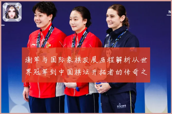 谢军与国际象棋发展历程解析从世界冠军到中国棋坛开拓者的传奇之路-深度解析