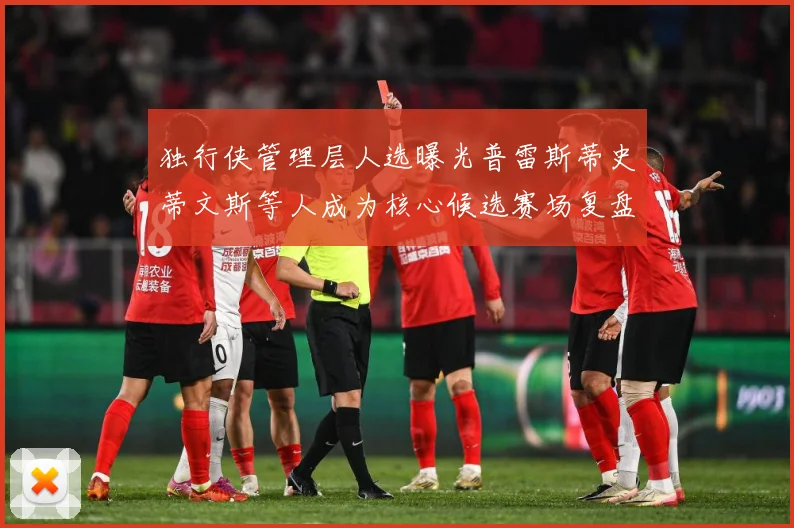 独行侠管理层人选曝光普雷斯蒂史蒂文斯等人成为核心候选赛场复盘-深度解析