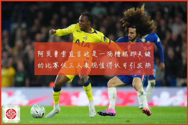 阿莫鲁索直言这是一场糟糕却关键的比赛仅三人表现值得认可引发热战术观察-深度解析