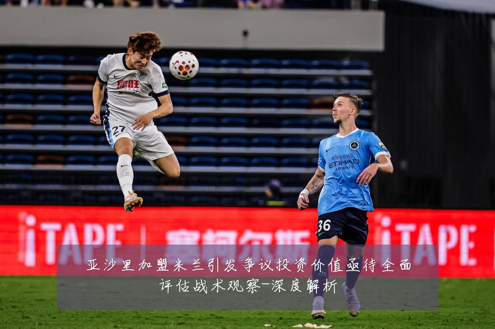 亚沙里加盟米兰引发争议投资价值亟待全面评估战术观察-深度解析